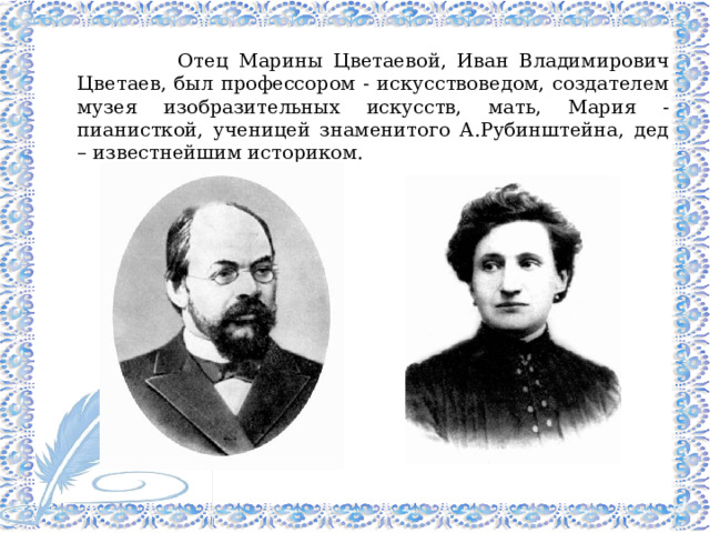  Отец Марины Цветаевой, Иван Владимирович Цветаев, был профессором - искусствоведом, создателем музея изобразительных искусств, мать, Мария - пианисткой, ученицей знаменитого А.Рубинштейна, дед – известнейшим историком.  