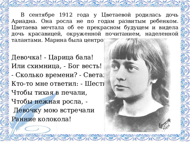 В сентябре 1912 года у Цветаевой родилась дочь Ариадна. Она росла не по годам развитым ребенком. Цветаева мечтала об ее прекрасном будущем и видела дочь красавицей, окруженной почитанием, наделенной талантами. Марина была центром вселенной дочери. Девочка! - Царица бала! Или схимница, - Бог весть! - Сколько времени? - Светало. Кто-то мне ответил: - Шесть. Чтобы тихая в печали, Чтобы нежная росла, -  Девочку мою встречали Ранние колокола! 