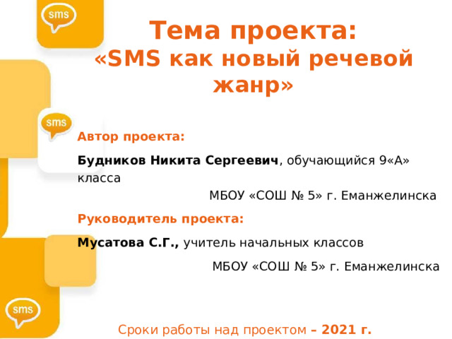 Тема проекта:  «SMS как новый речевой жанр»   Автор проекта: Будников Никита Сергеевич , обучающийся 9«А» класса    МБОУ «СОШ № 5» г. Еманжелинска Руководитель проекта: Мусатова С.Г., учитель начальных классов  МБОУ «СОШ № 5» г. Еманжелинска Сроки работы над проектом – 2021 г. 