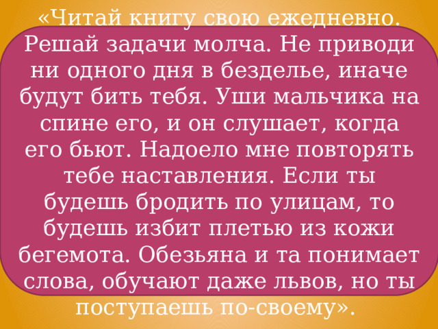 «Читай книгу свою ежедневно. Решай задачи молча. Не приводи ни одного дня в безделье, иначе будут бить тебя. Уши мальчика на спине его, и он слушает, когда его бьют. Надоело мне повторять тебе наставления. Если ты будешь бродить по улицам, то будешь избит плетью из кожи бегемота. Обезьяна и та понимает слова, обучают даже львов, но ты поступаешь по-своему». 