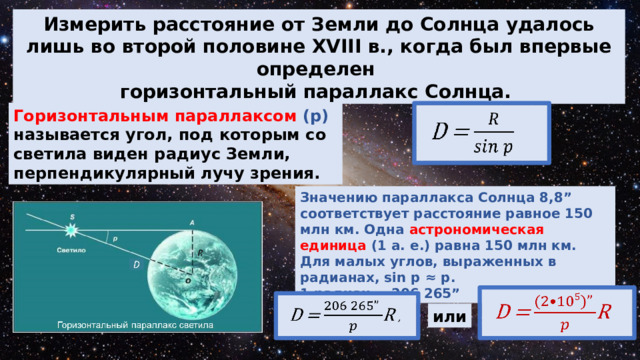 Измерить расстояние от Земли до Солнца удалось лишь во второй половине XVIII в., когда был впервые определен горизонтальный параллакс Солнца. Горизонтальным параллаксом (p) называется угол, под которым со светила виден радиус Земли, перпендикулярный лучу зрения. Значению параллакса Солнца 8,8” соответствует расстояние равное 150 млн км. Одна астрономическая единица (1 а. е.) равна 150 млн км. Для малых углов, выраженных в радианах, sin p ≈ p. 1 радиан = 206 265” или 