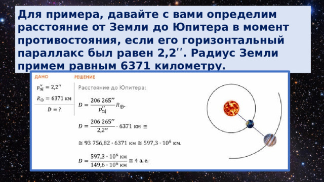 Для примера, давайте с вами определим расстояние от Земли до Юпитера в момент противостояния, если его горизонтальный параллакс был равен 2,2ʹʹ. Радиус Земли примем равным 6371 километру. 