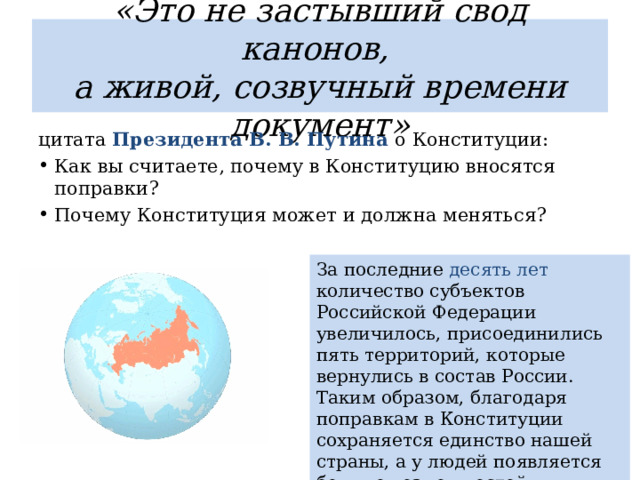 «Это не застывший свод канонов,  а живой, созвучный времени документ» цитата Президента В. В. Путина о Конституции: Как вы считаете, почему в Конституцию вносятся поправки? Почему Конституция может и должна меняться? За последние десять лет количество субъектов Российской Федерации увеличилось, присоединились пять территорий, которые вернулись в состав России. Таким образом, благодаря поправкам в Конституции сохраняется единство нашей страны, а у людей появляется больше возможностей реализовать себя в труде, учёбе, творчестве 