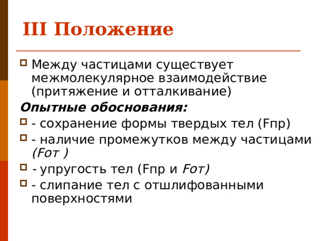 III Положение   Между частицами существует межмолекулярное взаимодействие (притяжение и отталкивание) Опытные обоснования: - сохранение формы твердых тел (Fпр) - наличие промежутков между частицами (Fот ) - упругость тел (Fпр и Fот) - слипание тел с отшлифованными поверхностями 