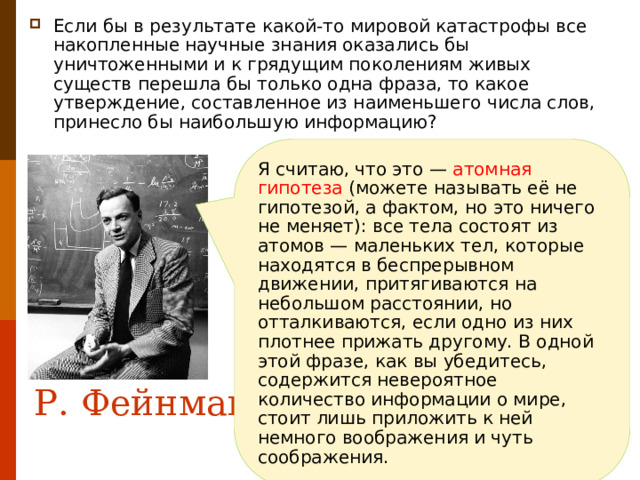 Если бы в результате какой-то мировой катастрофы все накопленные научные знания оказались бы уничтоженными и к грядущим поколениям живых существ перешла бы только одна фраза, то какое утверждение, составленное из наименьшего числа слов, принесло бы наибольшую информацию? Я считаю, что это — атомная гипотеза (можете называть её не гипотезой, а фактом, но это ничего не меняет): все тела состоят из атомов — маленьких тел, которые находятся в беспрерывном движении, притягиваются на небольшом расстоянии, но отталкиваются, если одно из них плотнее прижать другому. В одной этой фразе, как вы убедитесь, содержится невероятное количество информации о мире, стоит лишь приложить к ней немного воображения и чуть соображения. Р. Фейнман 