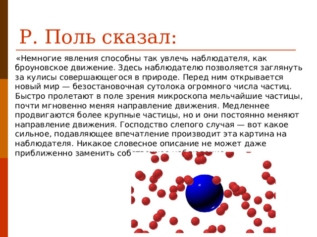 Р. Поль сказал: «Немногие явления способны так увлечь наблюдателя, как броуновское движение. Здесь наблюдателю позволяется заглянуть за кулисы совершающегося в природе. Перед ним открывается новый мир — безостановочная сутолока огромного числа частиц. Быстро пролетают в поле зрения микроскопа мельчайшие частицы, почти мгновенно меняя направление движения. Медленнее продвигаются более крупные частицы, но и они постоянно меняют направление движения. Господство слепого случая — вот какое сильное, подавляющее впечатление производит эта картина на наблюдателя. Никакое словесное описание не может даже приближенно заменить собственное наблюдение.» 