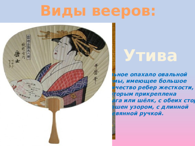 Виды вееров: Утива цельное опахало овальной формы, имеющее большое количество ребер жесткости, к которым прикреплена бумага или шёлк, с обеих сторон украшен узором, с длинной деревянной ручкой. 