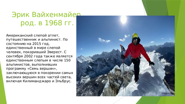 Эрик Вайхенмайер  род. в 1968 гг. Американский слепой атлет, путешественник и альпинист. По состоянию на 2015 год, единственный в мире слепой человек, покоривший Эверест. С сентября 2002 года также является единственным слепым в числе 150 альпинистов, выполнивших программу «Семь вершин», заключающуюся в покорении самых высоких вершин всех частей света, включая Килиманджаро и Эльбрус. 