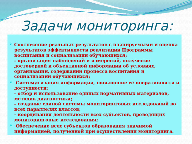 Задачи мониторинга:  Соотнесение реальных результатов с планируемыми и оценка результатов эффективности реализации Программы воспитания и социализации обучающихся;  - организация наблюдений и измерений, получение достоверной и объективной информации об условиях, организации, содержании процесса воспитания и социализации обучающихся;  Систематизация информации, повышение её оперативности и доступности;  - отбор и использование единых нормативных материалов, методик диагностики;  - создание единой системы мониторинговых исследований во всех параллелях классов;  - координация деятельности всех субъектов, проводящих мониторинговые исследования;  Обеспечение всех субъектов образования значимой информацией, полученной при осуществлении мониторинга. 