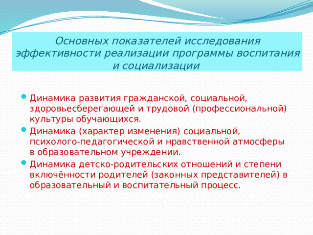 Основных показателей исследования эффективности реализации программы воспитания и социализации  Динамика развития гражданской, социальной, здоровьесберегающей и трудовой (профессиональной) культуры обучающихся. Динамика (характер изменения) социальной, психолого-педагогической и нравственной атмосферы в образовательном учреждении. Динамика детско-родительских отношений и степени включённости родителей (законных представителей) в образовательный и воспитательный процесс.  