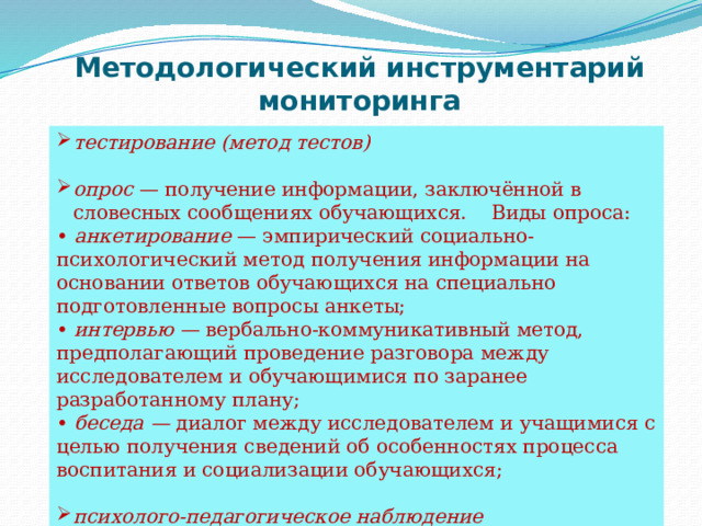 Методологический инструментарий мониторинга тестирование (метод тестов)  опрос  — получение информации, заключённой в словесных сообщениях обучающихся. Виды опроса: •  анкетирование  — эмпирический социально-психологический метод получения информации на основании ответов обучающихся на специально подготовленные вопросы анкеты; •  интервью —  вербально-коммуникативный метод, предполагающий проведение разговора между исследователем и обучающимися по заранее разработанному плану; •  беседа —  диалог между исследователем и учащимися с целью получения сведений об особенностях процесса воспитания и социализации обучающихся; психолого-педагогическое наблюдение 