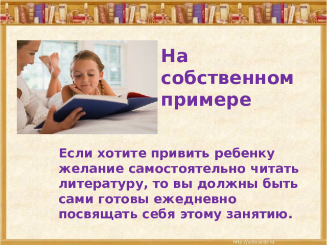 На собственном примере Если хотите привить ребенку желание самостоятельно читать литературу, то вы должны быть сами готовы ежедневно посвящать себя этому занятию. 
