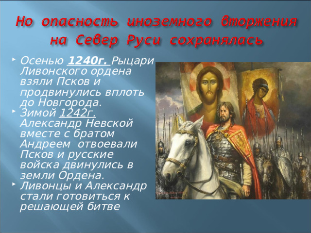 Осенью 1240г.  Рыцари Ливонского ордена взяли Псков и продвинулись вплоть до Новгорода. Зимой 1242г. Александр Невской вместе с братом Андреем отвоевали Псков и русские войска двинулись в земли Ордена. Ливонцы и Александр стали готовиться к решающей битве  