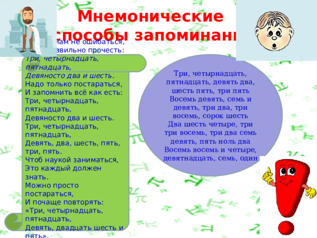 Мнемонические  способы запоминания Чтобы нам не ошибаться,  Надо правильно прочесть:  Три, четырнадцать, пятнадцать,  Девяносто два и шесть.  Надо только постараться, Три, четырнадцать, пятнадцать, девять два, шесть пять, три пять  Восемь девять, семь и девять, три два, три восемь, сорок шесть  Два шесть четыре, три три восемь, три два семь девять, пять ноль два  Восемь восемь и четыре, девятнадцать, семь, один И запомнить всё как есть:  Три, четырнадцать, пятнадцать,  Девяносто два и шесть.  Три, четырнадцать, пятнадцать,  Девять, два, шесть, пять, три, пять.  Чтоб наукой заниматься,  Это каждый должен знать.  Можно просто постараться,  И почаще повторять:  «Три, четырнадцать, пятнадцать,  Девять, двадцать шесть и пять». 