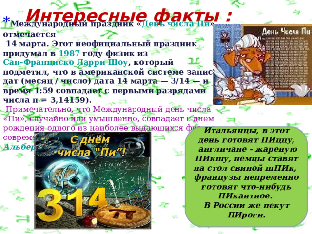 Интересные факты :      * Международный праздник « День числа Пи »  отмечается   14 марта . Этот неофициальный праздник придумал в  1987  году физик из  Сан-Франциско   Ларри Шоу , который подметил, что в американской системе записи дат (месяц / число) дата 14 марта — 3/14 — и время 1:59 совпадает с первыми разрядами числа π = 3,14159).  Примечательно, что Международный день числа «Пи», случайно или умышленно, совпадает с днем рождения одного из наиболее выдающихся физиков современности — днем рождения  Альберта Эйнштейна     Итальянцы, в этот день готовят ПИццу,  англичане - жареную ПИкшу, немцы ставят на стол свиной шПИк, французы непременно готовят что-нибудь ПИкантное. В России же пекут ПИроги.  