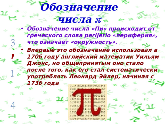 Обозначение числа  Обозначение числа «Пи» происходит от греческого слова perijerio «периферия», что означает «окружность». Впервые это обозначение использовал в 1706 году английский математик Уильям Джонс, но общепринятым оно стало после того, как его стал систематически употреблять Леонард Эйлер, начиная с 1736 года , 