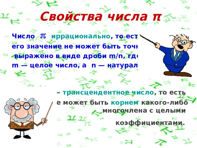 Свойства числа π Число       иррационально , то есть его значение не может быть точно  выражено в виде дроби  m / n, где   m — целое число, а  n — натуральное .    —  трансцендентное число , то есть  оно не может быть  корнем  какого-либо многочлена с целыми коэффициентами.   