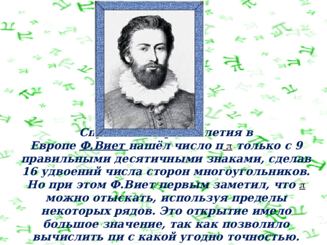   Спустя полтора столетия в Европе  Ф.Виет  нашёл число п   только с 9 правильными десятичными знаками, сделав 16 удвоений числа сторон многоугольников. Но при этом Ф.Виет первым заметил, что   можно отыскать, используя пределы некоторых рядов. Это открытие имело большое значение, так как позволило вычислить пи с какой угодно точностью. 