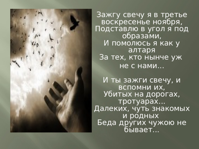 Зажгу свечу я в третье воскресенье ноября,  Подставлю в угол я под образами,  И помолюсь я как у алтаря  За тех, кто нынче уж не с нами...   И ты зажги свечу, и вспомни их,  Убитых на дорогах, тротуарах...  Далеких, чуть знакомых и родных  Беда других чужою не бывает...   