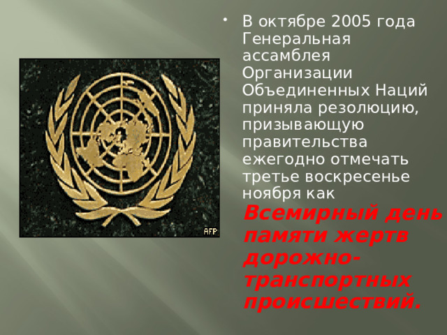 В октябре 2005 года Генеральная ассамблея Организации Объединенных Наций приняла резолюцию, призывающую правительства ежегодно отмечать третье воскресенье ноября как Всемирный день памяти жертв дорожно-транспортных происшествий. 