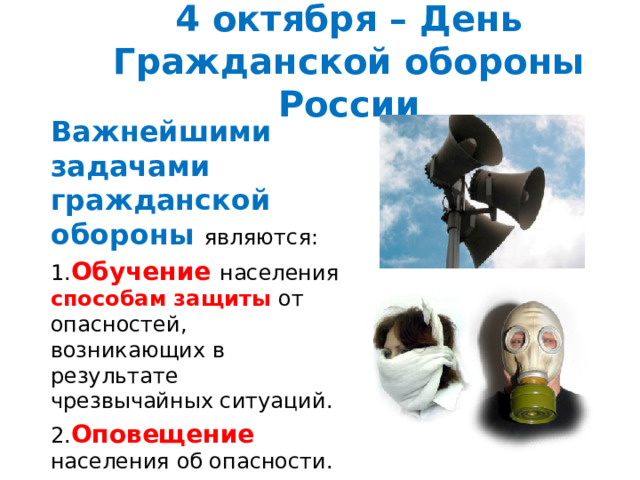 4 октября – День Гражданской обороны России Важнейшими задачами гражданской обороны являются: 1. Обучение населения способам защиты от опасностей, возникающих в результате чрезвычайных ситуаций. 2. Оповещение населения об опасности. 