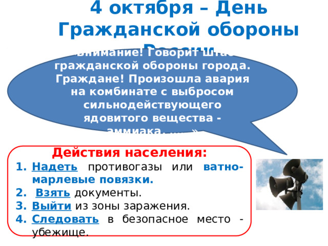 4 октября – День Гражданской обороны России «Внимание! Говорит штаб гражданской обороны города. Граждане! Произошла авария на комбинате с выбросом сильнодействующего ядовитого вещества - аммиака. ……» Действия населения: Надеть  противогазы или ватно-марлевые повязки.  Взять  документы. Выйти  из зоны заражения. Следовать  в безопасное место - убежище. 