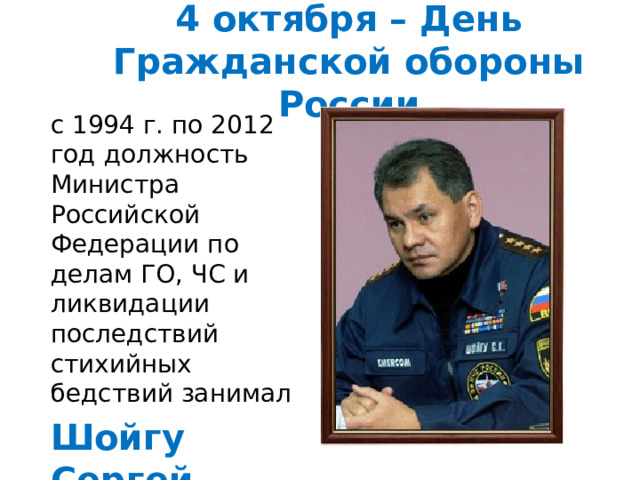 4 октября – День Гражданской обороны России с 1994 г. по 2012 год должность Министра Российской Федерации по делам ГО, ЧС и ликвидации последствий стихийных бедствий занимал Шойгу Сергей Кужугетович 