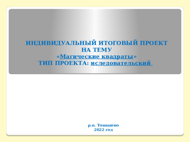           ИНДИВИДУАЛЬНЫЙ ИТОГОВЫЙ ПРОЕКТ  НА ТЕМУ  « Магические квадраты »  ТИП ПРОЕКТА: иследовательский        р.п. Тоншаево 2022 год 