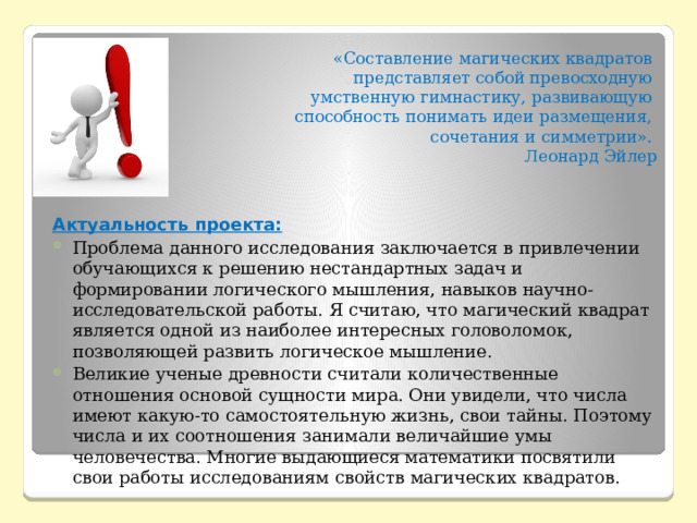 «Составление магических квадратов представляет собой превосходную умственную гимнастику, развивающую  способность понимать идеи размещения, сочетания и симметрии». Леонард Эйлер   Актуальность проекта:   Проблема данного исследования заключается в привлечении обучающихся к решению нестандартных задач и формировании логического мышления, навыков научно-исследовательской работы. Я считаю, что магический квадрат является одной из наиболее интересных головоломок, позволяющей развить логическое мышление. Великие ученые древности считали количественные отношения основой сущности мира. Они увидели, что числа имеют какую-то самостоятельную жизнь, свои тайны. Поэтому числа и их соотношения занимали величайшие умы человечества. Многие выдающиеся математики посвятили свои работы исследованиям свойств магических квадратов. 