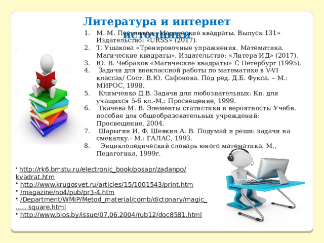 Литература и интернет источники М. М. Постников «Магические квадраты. Выпуск 131» Издательство: «URSS» (2017). Т. Ушакова «Тренировочные упражнения. Математика. Магические квадраты». Издательство: «Литера ИД» (2017). Ю. В. Чебраков «Магические квадраты» С Петербург (1995).  Задачи для внеклассной работы по математике в V-VI классах/ Сост. В.Ю. Сафонова. Под ред. Д.Б. Фукса. – М.: МИРОС, 1998.       Климченко Д.В. Задачи для любознательных: Кн. для учащихся 5-6 кл.-М.: Просвещение, 1999.   Ткачева М. В. Элементы статистики и вероятность: Учебн. пособие для общеобразовательных учреждений: Просвещение, 2004.  Шарыгин И. Ф. Шевкин А. В. Подумай и реши: задачи на смекалку.- М.: ГАЛАС, 1993.    Энциклопедический словарь юного математика. М., Педагогика, 1999г.   http://rk6.bmstu.ru/electronic_book/posapr/zadanpo/kvadrat.htm     http://www.krugosvet.ru/articles/15/1001543/print.htm   /magazine/no4/pub/pr3-4.htm     /Department/WMiP/Metod_material/comb/dictonary/magic_ ….. square.html   http://www.bios.by/issue/07.06.2004/rub12/doc8581.html 