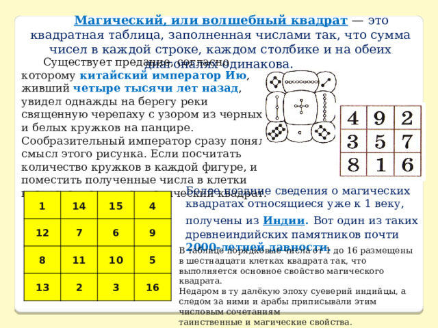 Магический, или волшебный квадрат  — это квадратная таблица, заполненная числами так, что сумма чисел в каждой строке, каждом столбике и на обеих диагоналях одинакова. Существует предание, согласно которому китайский император Ию , живший четыре тысячи лет назад , увидел однажды на берегу реки священную черепаху с узором из черных и белых кружков на панцире. Сообразительный император сразу понял смысл этого рисунка. Если посчитать количество кружков в каждой фигуре, и поместить полученные числа в клетки квадрата, получится магический квадрат. Более поздние сведения о магических квадратах относящиеся уже к 1 веку, получены из Индии .  Вот один из таких древнеиндийских памятников почти 2000-летней давности. 1 14 12 15 8 7 13 4 6 11 2 9 10 5 3 16 В таблице порядковые числа от 1 до 16 размещены в шестнадцати клетках квадрата так, что выполняется основное свойство магического квадрата. Недаром в ту далёкую эпоху суеверий индийцы, а следом за ними и арабы приписывали этим числовым сочетаниям таинственные и магические свойства. 