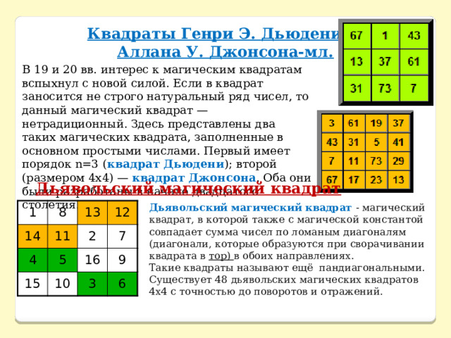 Квадраты Генри Э. Дьюдени и Аллана У. Джонсона-мл. В 19 и 20 вв. интерес к магическим квадратам вспыхнул с новой силой. Если в квадрат заносится не строго натуральный ряд чисел, то данный магический квадрат — нетрадиционный. Здесь представлены два таких магических квадрата, заполненные в основном простыми числами. Первый имеет порядок n=3 ( квадрат Дьюдени ); второй (размером 4x4) — квадрат Джонсона . Оба они были разработаны в начале двадцатого столетия. Дьявольский магический квадрат Дьявольский магический квадрат - магический квадрат, в которой также с магической константой совпадает сумма чисел по ломаным диагоналям (диагонали, которые образуются при сворачивании квадрата в тор) в обоих направлениях. Такие квадраты называют ещё пандиагональными. Существует 48 дьявольских магических квадратов 4х4 с точностью до поворотов и отражений. 1 14 8 13 4 11 12 15 5 2 7 16 10 9 3 6 