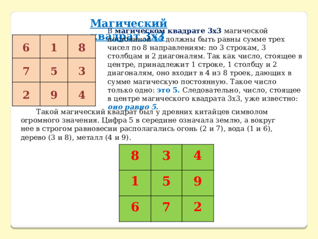 Магический квадрат 3х3 В   магическом квадрате 3х3   магической постоянной 15 должны быть равны сумме трех чисел по 8 направлениям: по 3 строкам, 3 столбцам и 2 диагоналям. Так как число, стоящее в центре, принадлежит 1 строке, 1 столбцу и 2 диагоналям, оно входит в 4 из 8 троек, дающих в сумме магическую постоянную. Такое число только одно: это 5. Следовательно, число, стоящее в центре магического квадрата 3х3, уже известно: оно равно 5. 6 1 7 8 5 2 3 9 4 Такой магический квадрат был у древних китайцев символом огромного значения. Цифра 5 в середине означала землю, а вокруг нее в строгом равновесии располагались огонь (2 и 7), вода (1 и 6), дерево (3 и 8), металл (4 и 9). 8 1 3 4 5 6 9 7 2 