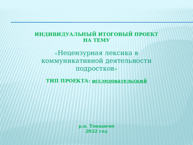 ИНДИВИДУАЛЬНЫЙ ИТОГОВЫЙ ПРОЕКТ  НА ТЕМУ  « Нецензурная лексика в коммуникативной деятельности подростков »  ТИП ПРОЕКТА: исследовательский р.п. Тоншаево 2022 год 