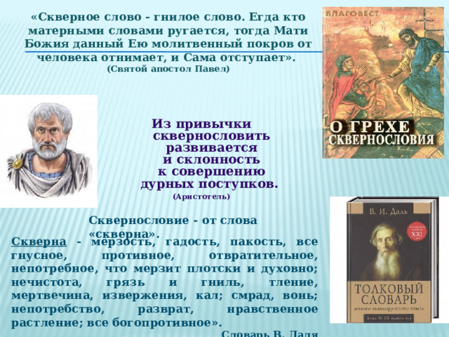 «Скверное слово - гнилое слово. Егда кто матерными словами ругается, тогда Мати Божия данный Ею молитвенный покров от человека отнимает, и Сама отступает». (Святой апостол Павел) Из привычки сквернословить развивается и склонность к совершению дурных поступков. (Аристотель) Сквернословие - от слова «скверна». Скверна - мерзость, гадость, пакость, все гнусное, противное, отвратительное, непотребное, что мерзит плотски и духовно; нечистота, грязь и гниль, тление, мертвечина, извержения, кал; смрад, вонь; непотребство, разврат, нравственное растление; все богопротивное». Словарь В. Даля 