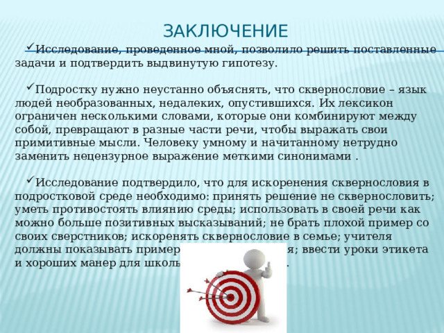 Заключение Исследование, проведенное мной, позволило решить поставленные задачи и подтвердить выдвинутую гипотезу. Подростку нужно неустанно объяснять, что сквернословие – язык людей необразованных, недалеких, опустившихся. Их лексикон ограничен несколькими словами, которые они комбинируют между собой, превращают в разные части речи, чтобы выражать свои примитивные мысли. Человеку умному и начитанному нетрудно заменить нецензурное выражение меткими синонимами . Исследование подтвердило, что для искоренения сквернословия в подростковой среде необходимо: принять решение не сквернословить; уметь противостоять влиянию среды; использовать в своей речи как можно больше позитивных высказываний; не брать плохой пример со своих сверстников; искоренять сквернословие в семье; учителя должны показывать пример культуры общения; ввести уроки этикета и хороших манер для школьников-подростков. 