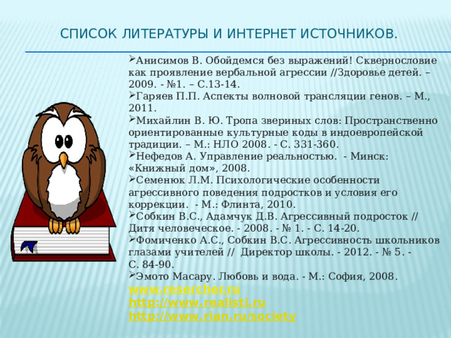 Список литературы и интернет источников.   Анисимов В. Обойдемся без выражений! Сквернословие как проявление вербальной агрессии //Здоровье детей. – 2009. - №1. – С.13-14. Гаряев П.П. Аспекты волновой трансляции генов. – М., 2011. Михайлин В. Ю. Тропа звериных слов: Пространственно ориентированные культурные коды в индоевропейской традиции. – М.: НЛО 2008. - С. 331-360. Нефедов А.   Управление реальностью. - Минск: « Книжный дом » , 2008. Семенюк Л.М. Психологические особенности агрессивного поведения подростков и условия его коррекции. - М.: Флинта, 2010. Собкин В.С., Адамчук Д.В. Агрессивный подросток // Дитя человеческое. - 2008. - № 1. - С. 14-20.  Фомиченко А.С., Собкин В.С. Агрессивность школьников глазами учителей // Директор школы. - 2012. - №   5. - С.   84‑90. Эмото Масару. Любовь и вода. - М.: София, 2008. www.resercher.ru http :// www . realisti . ru http :// www . rian . ru / society  