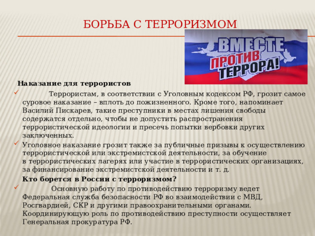 Борьба с терроризмом    Наказание для террористов  Террористам, в соответствии с Уголовным кодексом РФ, грозит самое суровое наказание – вплоть до пожизненного. Кроме того, напоминает Василий Пискарев, такие преступники в местах лишения свободы содержатся отдельно, чтобы не допустить распространения террористической идеологии и пресечь попытки вербовки других заключенных. Уголовное наказание грозит также за публичные призывы к осуществлению террористической или экстремистской деятельности, за обучение в террористических лагерях или участие в террористических организациях, за финансирование экстремистской деятельности и т. д.  Кто борется в России с терроризмом?  Основную работу по противодействию терроризму ведет Федеральная служба безопасности РФ во взаимодействии с МВД, Росгвардией, СКР и другими правоохранительными органами. Координирующую роль по противодействию преступности осуществляет Генеральная прокуратура РФ. 