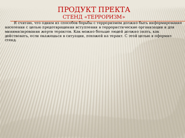 Продукт пректа  стенд «ТЕРРОРИЗМ» Я считаю, что одним из способов борьбы с терроризмом должно быть информирование населения с целью предотвращения вступления в террористические организации и для минимизирования жертв терактов. Как можно больше людей должно знать, как действовать, если окажешься в ситуации, похожей на теракт. С этой целью я оформил стенд. 