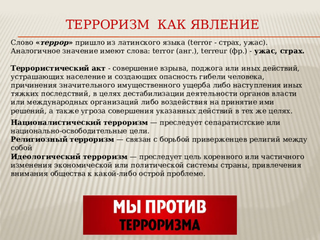 Терроризм как явление Слово « террор » пришло из латинского языка (terror - страх, ужас). Аналогичное значение имеют слова: terror (анг.), terreur (фр.) - ужас, страх. Террористический акт - совершение взрыва, поджога или иных действий, устрашающих население и создающих опасность гибели человека, причинения значительного имущественного ущерба либо наступления иных тяжких последствий, в целях дестабилизации деятельности органов власти или международных организаций либо воздействия на принятие ими решений, а также угроза совершения указанных действий в тех же целях. Националистический терроризм  — преследует сепаратистские или национально-освободительные цели. Религиозный терроризм  — связан с борьбой приверженцев религий между собой Идеологический терроризм  — преследует цель коренного или частичного изменения экономической или политической системы страны, привлечения внимания общества к какой-либо острой проблеме. 