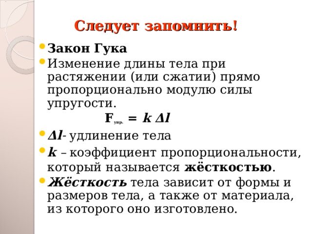 Следует запомнить! Закон Гука Изменение длины тела при растяжении (или сжатии) прямо пропорционально модулю силы упругости.  F упр. = k Δ l Δ l - удлинение тела k – коэффициент пропорциональности, который называется жёсткостью . Жёсткость  тела зависит от формы и размеров тела, а также от материала, из которого оно изготовлено. 