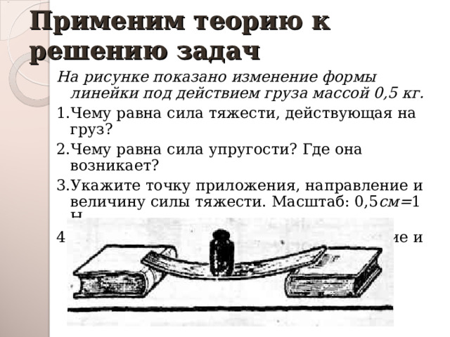 Применим теорию к решению задач На рисунке показано изменение формы линейки под действием груза массой 0,5 кг. 1.Чему равна сила тяжести, действующая на груз? 2.Чему равна сила упругости? Где она возникает? 3.Укажите точку приложения, направление и величину силы тяжести. Масштаб: 0,5 см= 1 Н. 4.Укажите точку приложения, направление и величину силы упругости. Масштаб: 0,5 см= 1Н. 