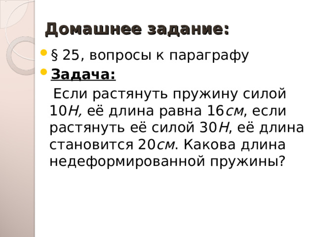 Домашнее задание: § 25, вопросы к параграфу Задача:  Если растянуть пружину силой 10 Н, её длина равна 16 см , если растянуть её силой 30 Н , её длина становится 20 см . Какова длина недеформированной пружины? 