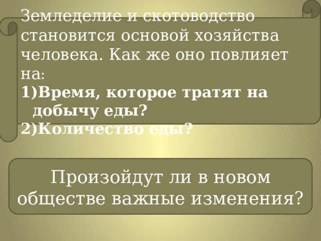 Земледелие и скотоводство становится основой хозяйства человека. Как же оно повлияет на : Время, которое тратят на добычу еды? Количество еды? Произойдут ли в новом обществе важные изменения? 