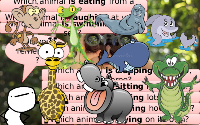 Which animal is eating from a tree? Which animal is laughing at you? Which animal is swimming in the sea? Do you remember? Which animal is clapping one, two, three? Which animal is sitting in the sun? Which animal is having lots of fun? Which animal is learning how to run? Which animal is crying on its own? 