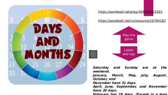 https://wordwall.net/play/3096/408/3201  https://wordwall.net/ru/resource/10704182  Play the game Listen and say Saturday and Sunday are at the weekend. January, March, May, July, August, October, and December have 31 days. April, June, September, and November have 30 days. February has 28 days. (Except in a leap year when it has 29.) 