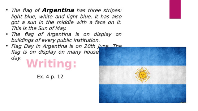 The flag of Argentina has three stripes: light blue, white and light blue. It has also got a sun in the middle with a face on it. This is the Sun of May. The flag of Argentina is on display on buildings of every public institution. Flag Day in Argentina is on 20th June. The flag is on display on many houses on this day. Writing:  Ex. 4 p. 12 