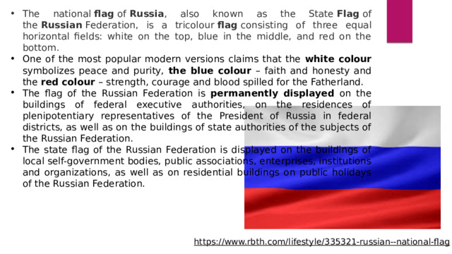 The national  flag  of  Russia , also known as the State  Flag  of the  Russian  Federation, is a tricolour  flag  consisting of three equal horizontal fields: white on the top, blue in the middle, and red on the bottom. One of the most popular modern versions claims that the white colour symbolizes peace and purity, the blue colour – faith and honesty and the red colour – strength, courage and blood spilled for the Fatherland. The flag of the Russian Federation is permanently displayed on the buildings of federal executive authorities, on the residences of plenipotentiary representatives of the President of Russia in federal districts, as well as on the buildings of state authorities of the subjects of the Russian Federation. The state flag of the Russian Federation is displayed on the buildings of local self-government bodies, public associations, enterprises, institutions and organizations, as well as on residential buildings on public holidays of the Russian Federation. https://www.rbth.com/lifestyle/335321-russian--national-flag  