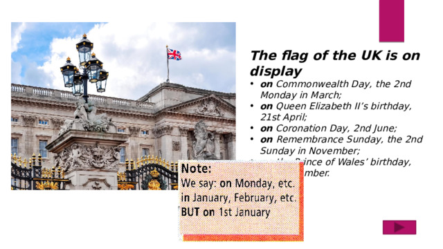 The flag of the UK is on display on Commonwealth Day, the 2nd Monday in March; on Queen Elizabeth II’s birthday, 21st April; on Coronation Day, 2nd June; on Remembrance Sunday, the 2nd Sunday in November; on the Prince of Wales’ birthday, 14 th November. 