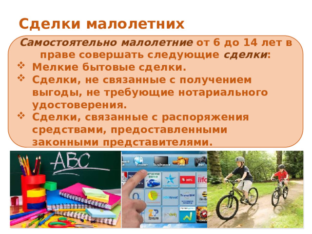 Сделки малолетних Самостоятельно  малолетние от 6 до 14 лет в праве совершать следующие сделки : Мелкие бытовые сделки. Сделки, не связанные с получением выгоды, не требующие нотариального удостоверения. Сделки, связанные с распоряжения средствами, предоставленными законными представителями. По общему правилу сделки за малолетних и от их имени могут совершать только их родители, усыновители или опекуны 